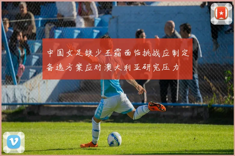 中国女足缺少王霜面临挑战应制定备选方案应对澳大利亚研究压力