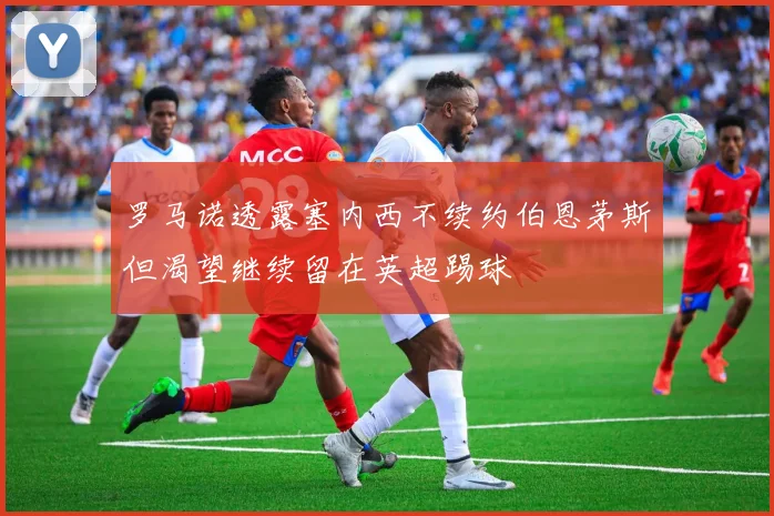 罗马诺透露塞内西不续约伯恩茅斯但渴望继续留在英超踢球