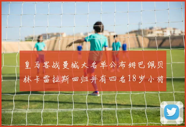 皇马客战曼城大名单公布姆巴佩贝林卡雷拉斯回归并有四名18岁小将入选