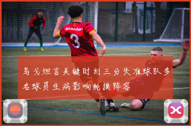 乌戈坦言关键时刻三分失准球队多名球员生病影响轮换阵容