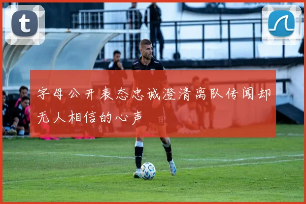 字母公开表态忠诚澄清离队传闻却无人相信的心声