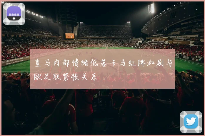 皇马内部情绪低落卡马红牌加剧与欧足联紧张关系