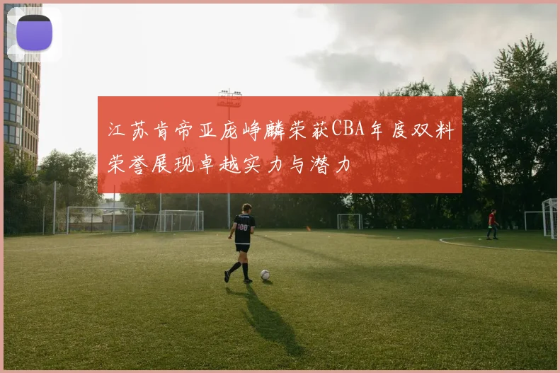 江苏肯帝亚庞峥麟荣获CBA年度双料荣誉展现卓越实力与潜力