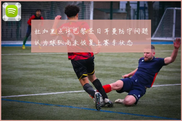 杜加里点评巴黎圣日耳曼防守问题认为球队尚未恢复上赛季状态
