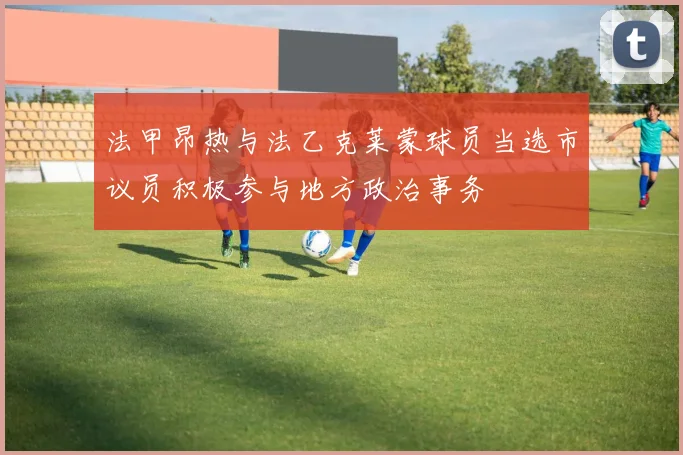 法甲昂热与法乙克莱蒙球员当选市议员积极参与地方政治事务