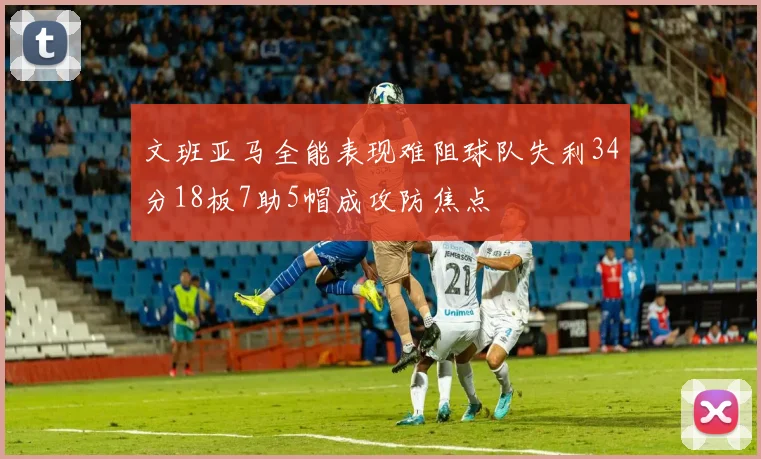 文班亚马全能表现难阻球队失利34分18板7助5帽成攻防焦点