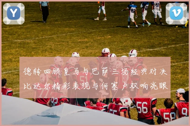 德转回顾皇马与巴萨三场经典对决比达尔精彩表现与何塞卢双响亮眼